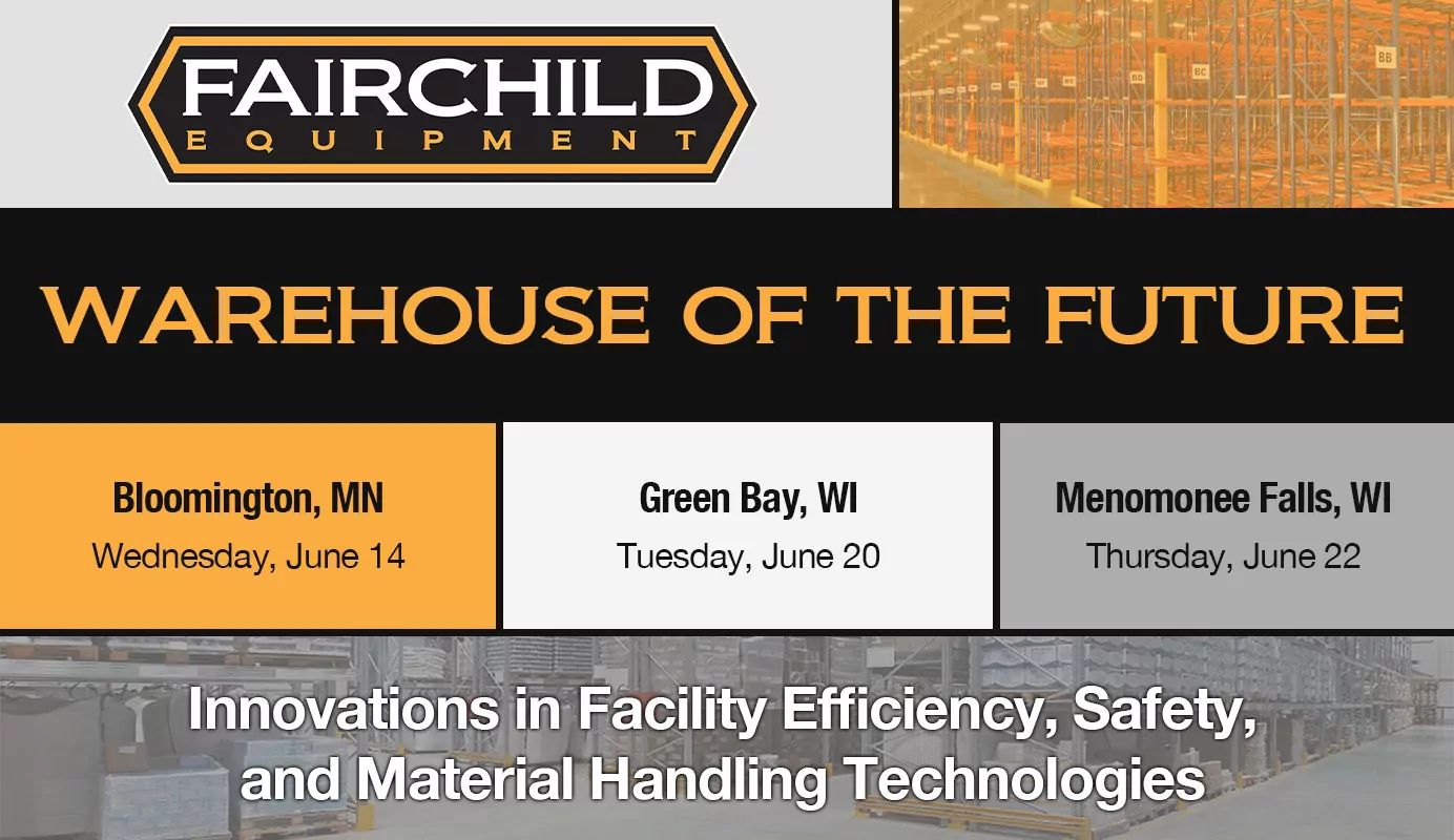 Fairchild Equipment Logo. Warehouse storage and racking. Text: WAREHOUSE OF THE FUTURE. Bloomington, MN Wednesday June 14. Green Bay, WI Tuesday June 20. Menomonee Falls, WI Thursday June 22. Innovations in Facility Efficiency, Safety, and Material Handling Technologies.